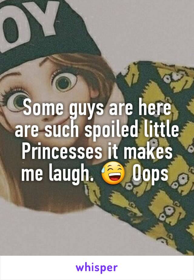 Some guys are here are such spoiled little Princesses it makes me laugh. 😅 Oops 