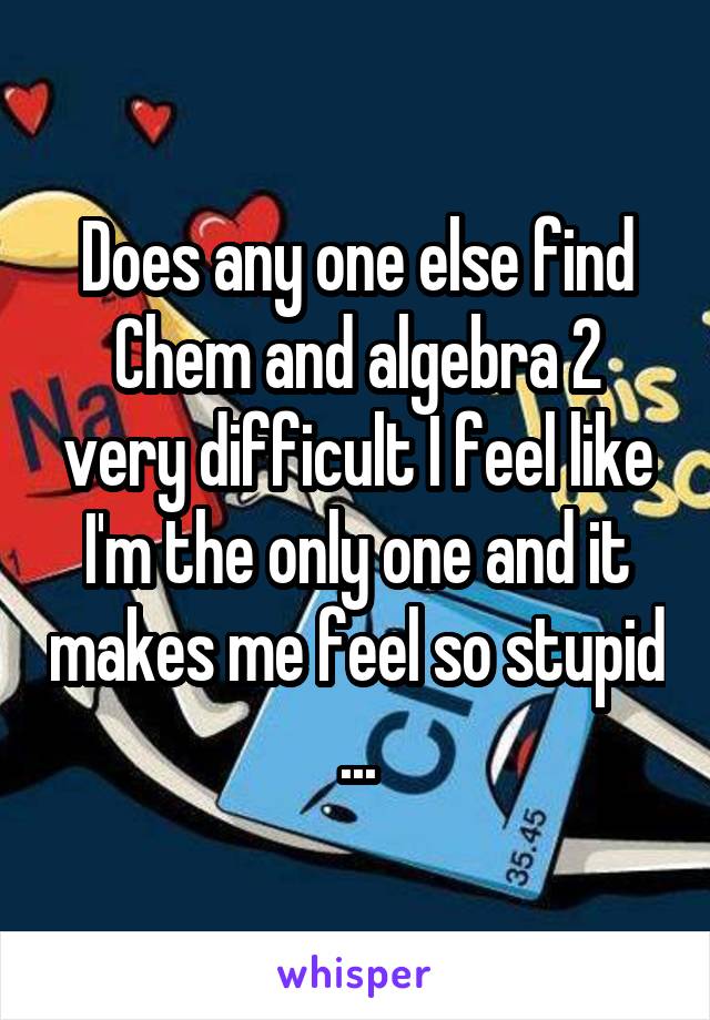 Does any one else find Chem and algebra 2 very difficult I feel like I'm the only one and it makes me feel so stupid ...