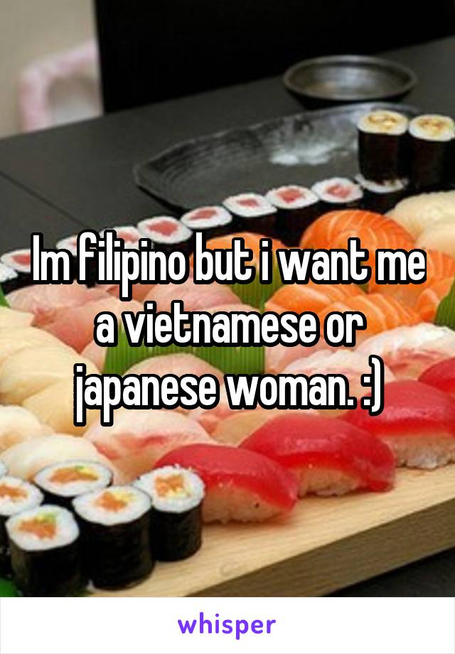 Im filipino but i want me a vietnamese or japanese woman. :)