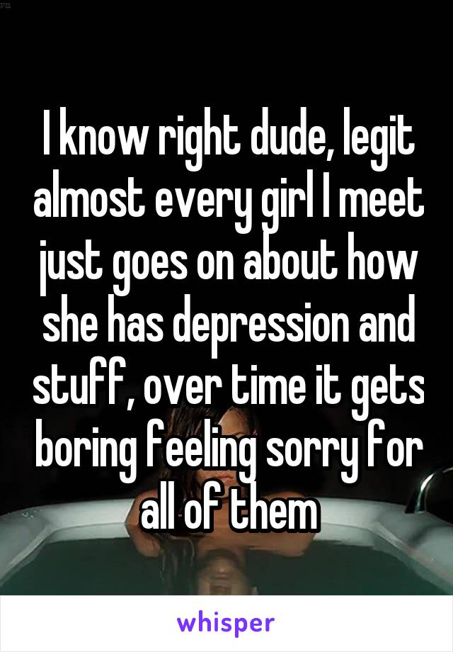 I know right dude, legit almost every girl I meet just goes on about how she has depression and stuff, over time it gets boring feeling sorry for all of them