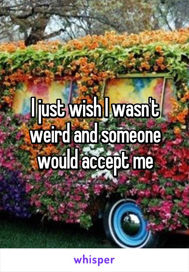 I just wish I wasn't weird and someone would accept me