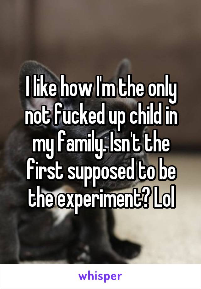 I like how I'm the only not fucked up child in my family. Isn't the first supposed to be the experiment? Lol