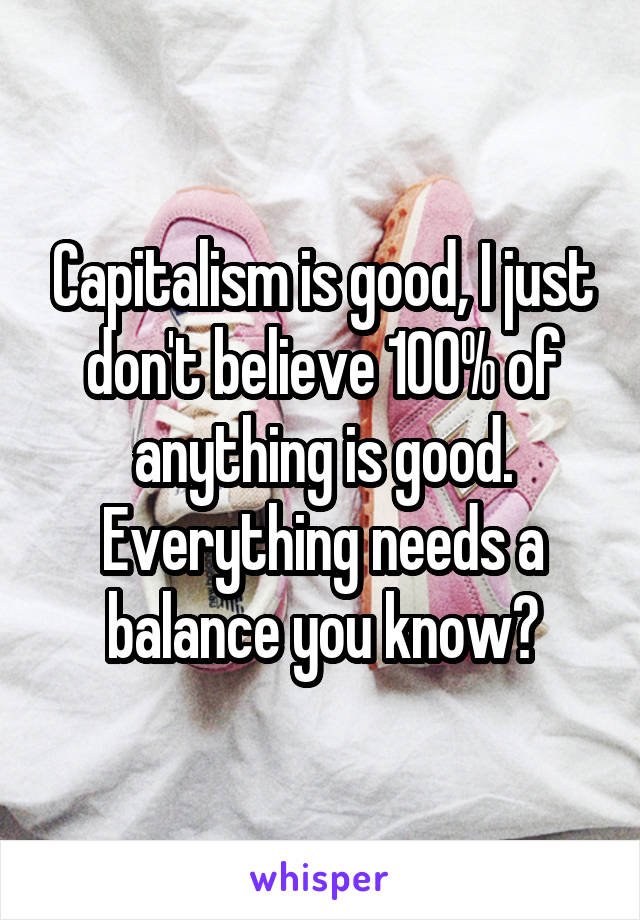 Capitalism is good, I just don't believe 100% of anything is good. Everything needs a balance you know?