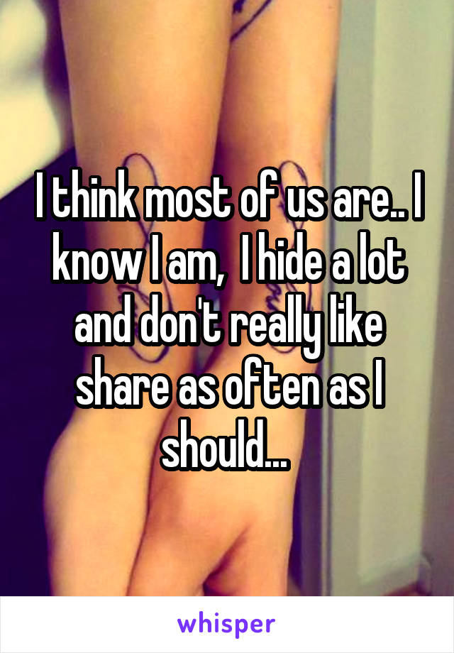 I think most of us are.. I know I am,  I hide a lot and don't really like share as often as I should... 