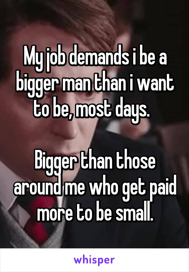 My job demands i be a bigger man than i want to be, most days.  

Bigger than those around me who get paid more to be small.