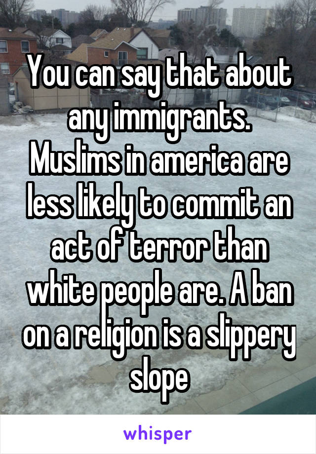 You can say that about any immigrants. Muslims in america are less likely to commit an act of terror than white people are. A ban on a religion is a slippery slope