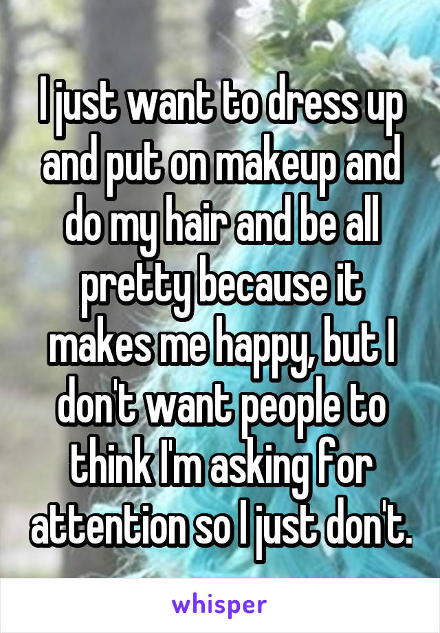 I just want to dress up and put on makeup and do my hair and be all pretty because it makes me happy, but I don't want people to think I'm asking for attention so I just don't.