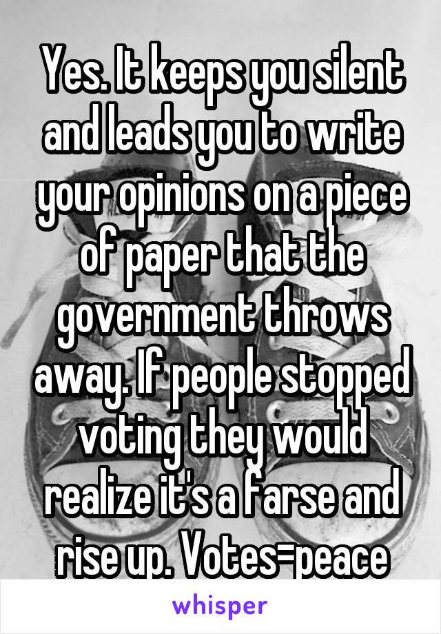 Yes. It keeps you silent and leads you to write your opinions on a piece of paper that the government throws away. If people stopped voting they would realize it's a farse and rise up. Votes=peace