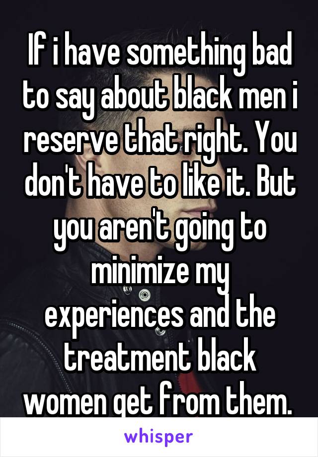 If i have something bad to say about black men i reserve that right. You don't have to like it. But you aren't going to minimize my experiences and the treatment black women get from them. 