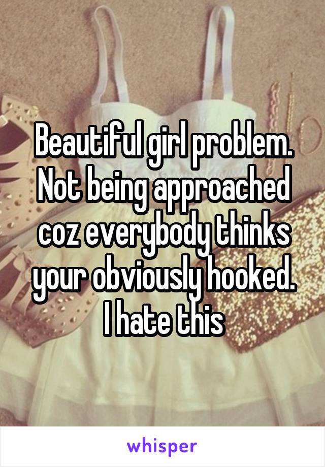 Beautiful girl problem. Not being approached coz everybody thinks your obviously hooked.
I hate this