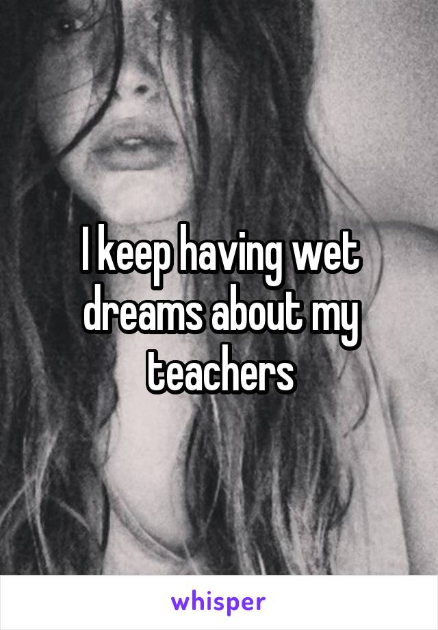 I keep having wet dreams about my teachers