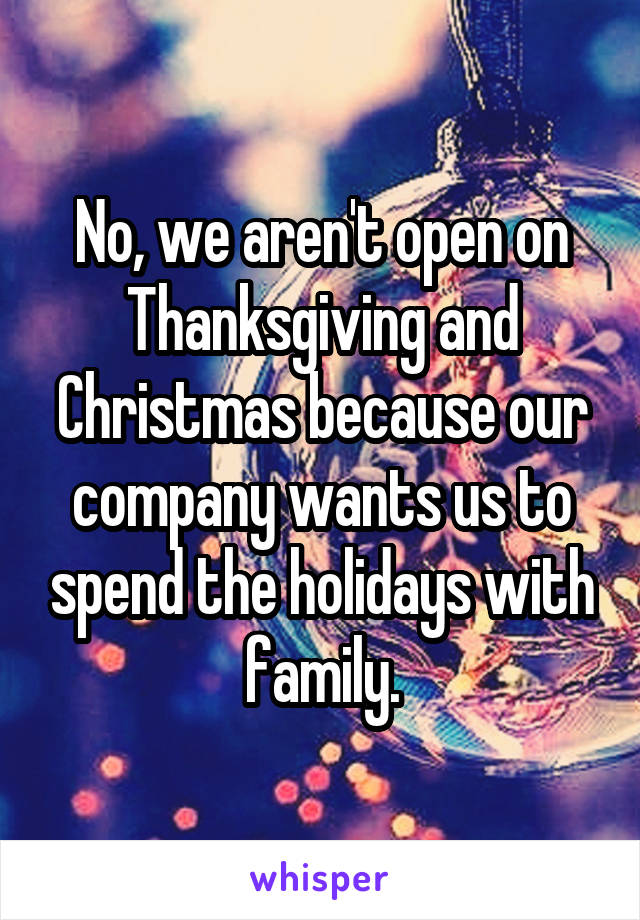 No, we aren't open on Thanksgiving and Christmas because our company wants us to spend the holidays with family.