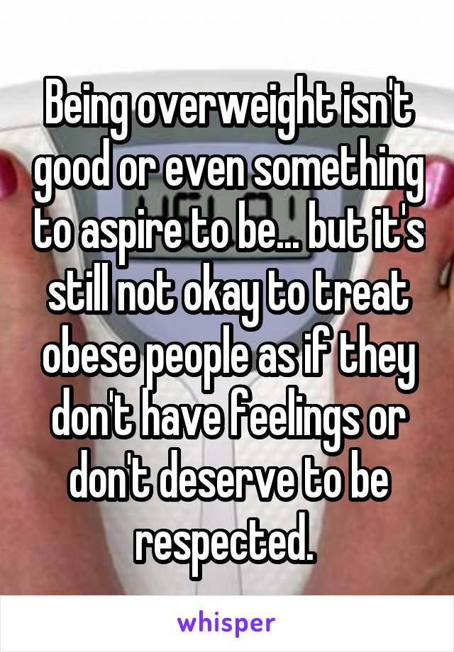 Being overweight isn't good or even something to aspire to be... but it's still not okay to treat obese people as if they don't have feelings or don't deserve to be respected. 