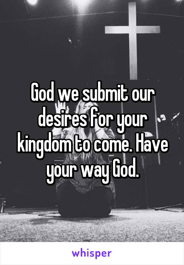 God we submit our desires for your kingdom to come. Have your way God.