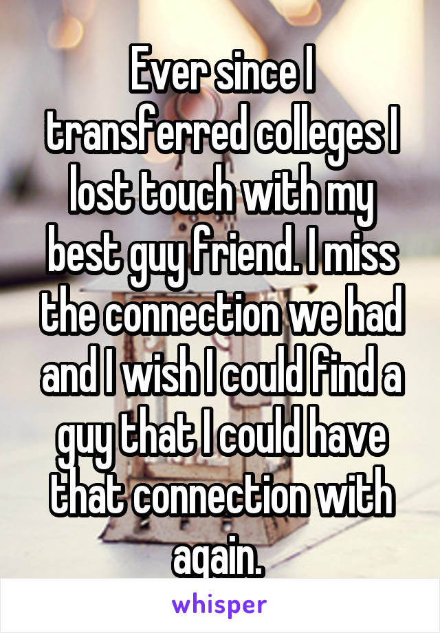 Ever since I transferred colleges I lost touch with my best guy friend. I miss the connection we had and I wish I could find a guy that I could have that connection with again. 