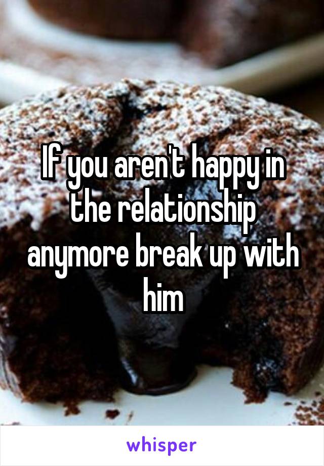 If you aren't happy in the relationship anymore break up with him