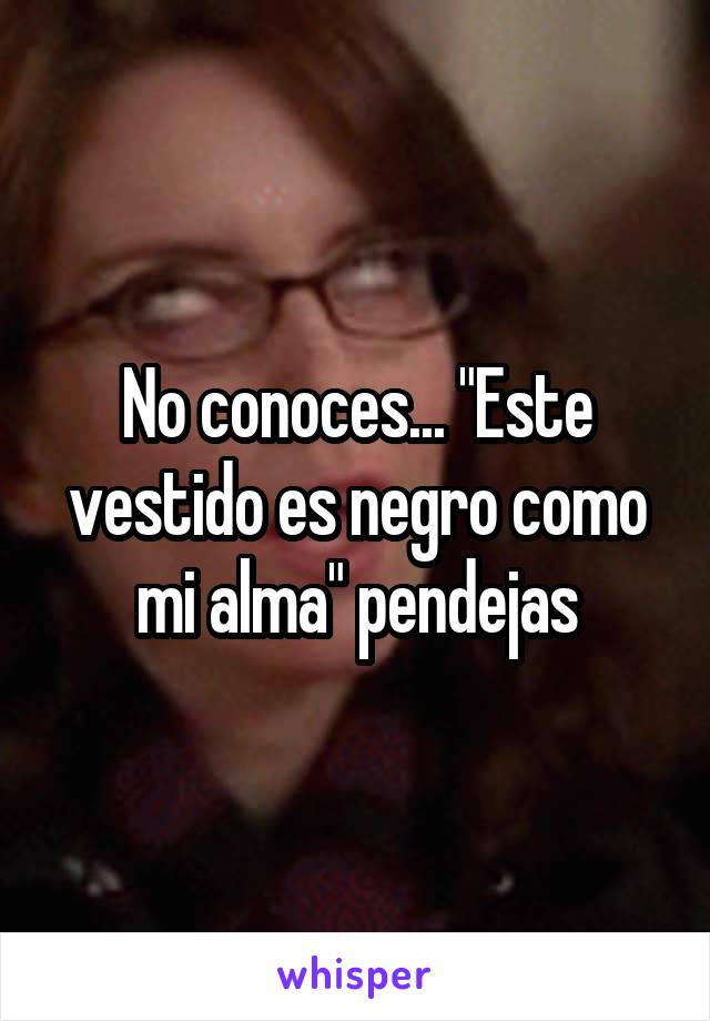 No conoces... "Este vestido es negro como mi alma" pendejas