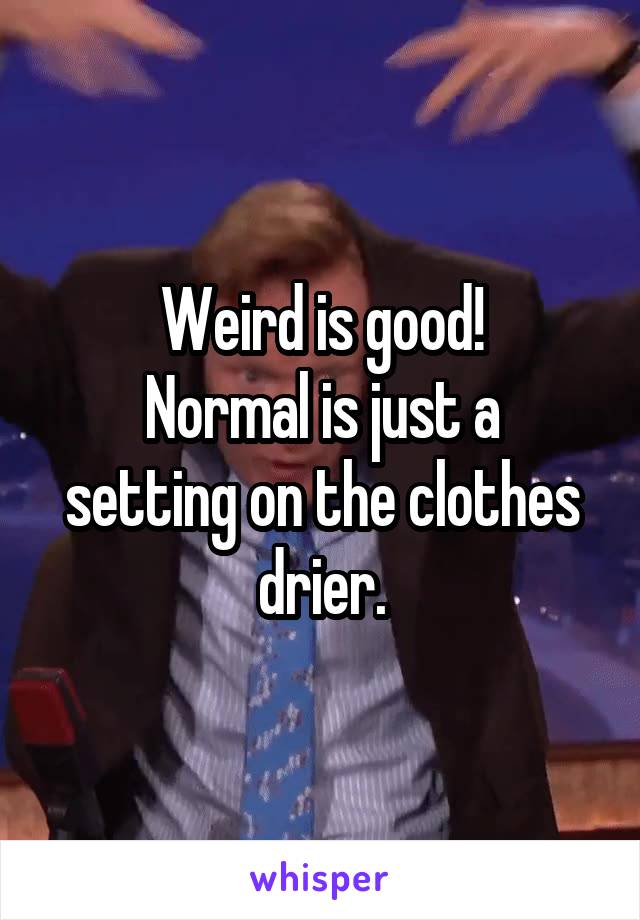 Weird is good!
Normal is just a setting on the clothes drier.