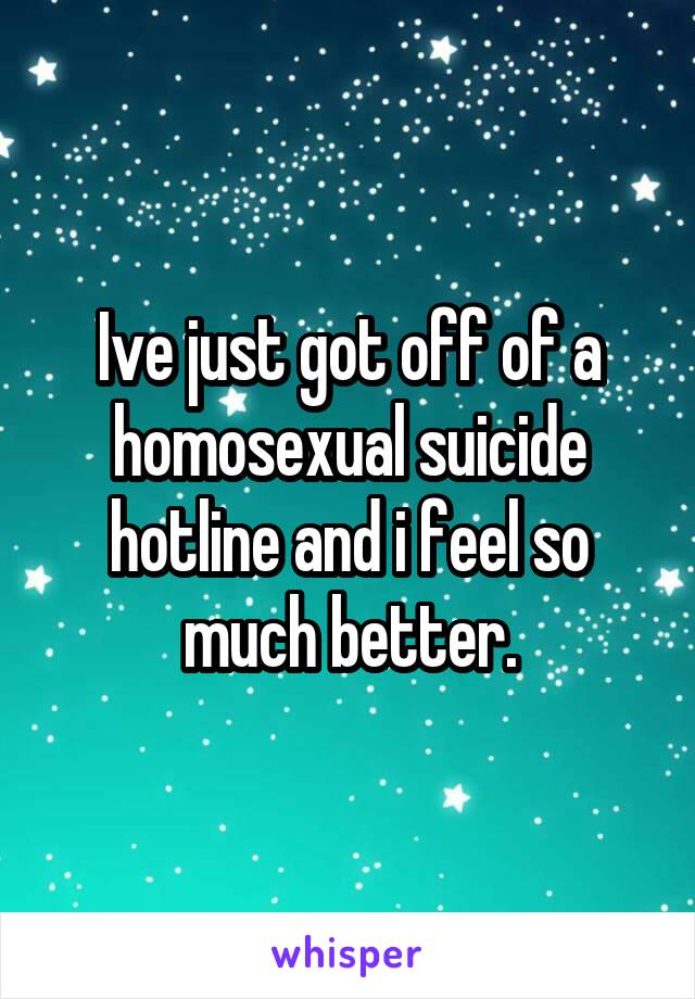 Ive just got off of a homosexual suicide hotline and i feel so much better.