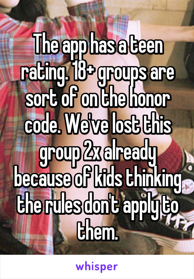 The app has a teen rating. 18+ groups are sort of on the honor code. We've lost this group 2x already because of kids thinking the rules don't apply to them.