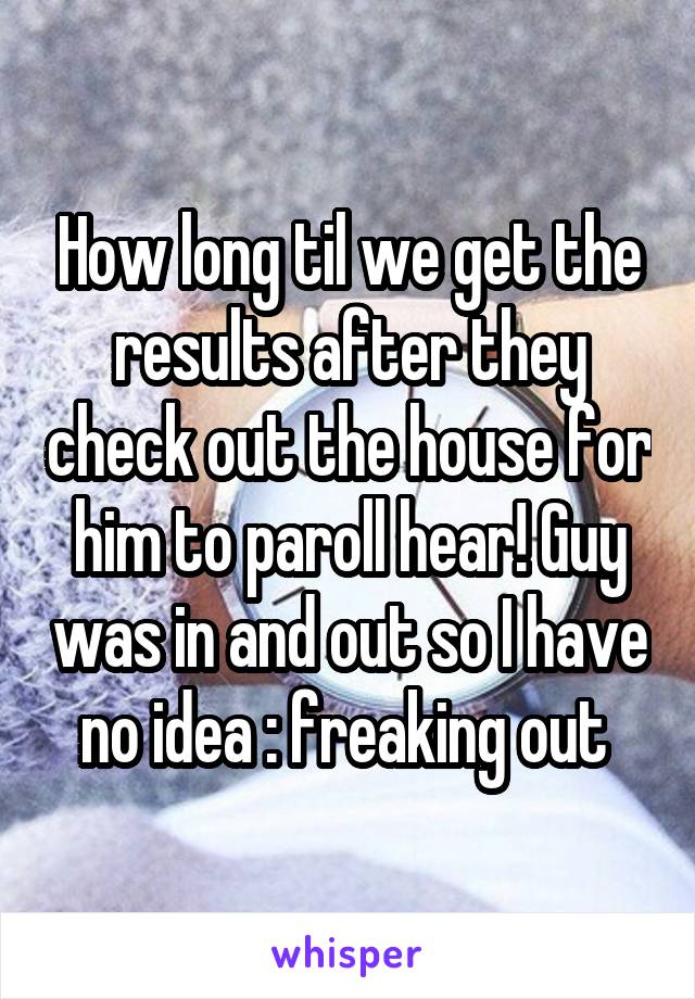 How long til we get the results after they check out the house for him to paroll hear! Guy was in and out so I have no idea : freaking out 