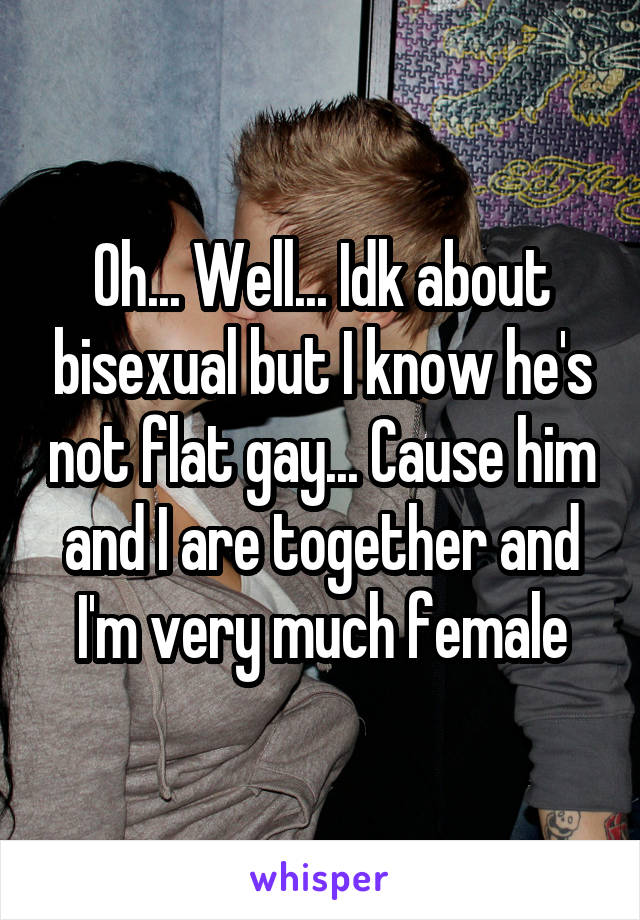 Oh... Well... Idk about bisexual but I know he's not flat gay... Cause him and I are together and I'm very much female
