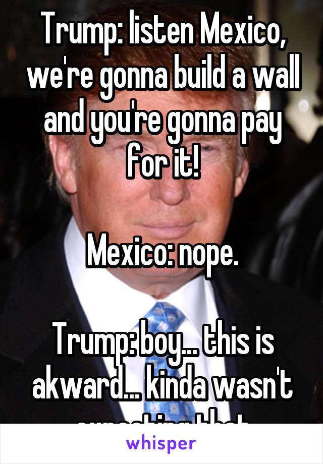 Trump: listen Mexico, we're gonna build a wall and you're gonna pay for it!

Mexico: nope.

Trump: boy... this is akward... kinda wasn't expecting that