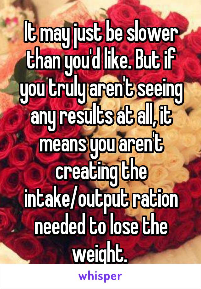 It may just be slower than you'd like. But if you truly aren't seeing any results at all, it means you aren't creating the intake/output ration needed to lose the weight. 