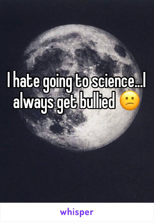 I hate going to science...I always get bullied 😕