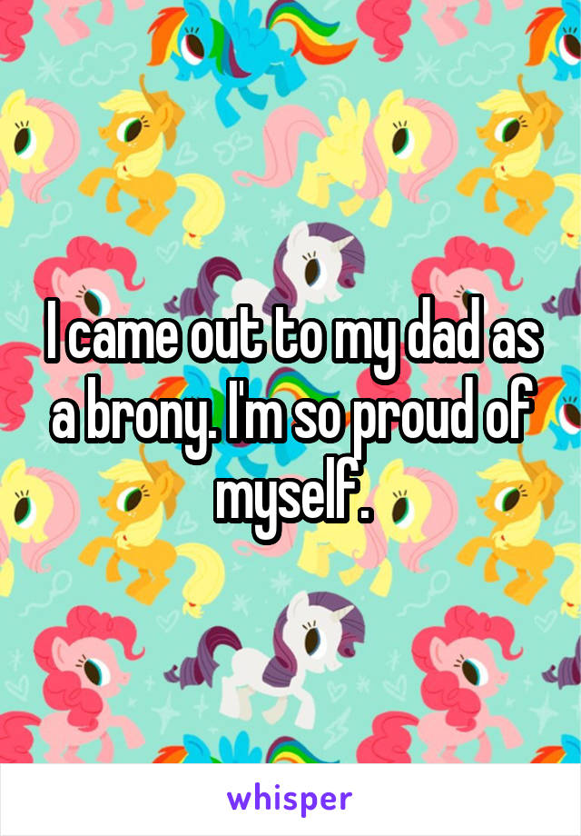 I came out to my dad as a brony. I'm so proud of myself.