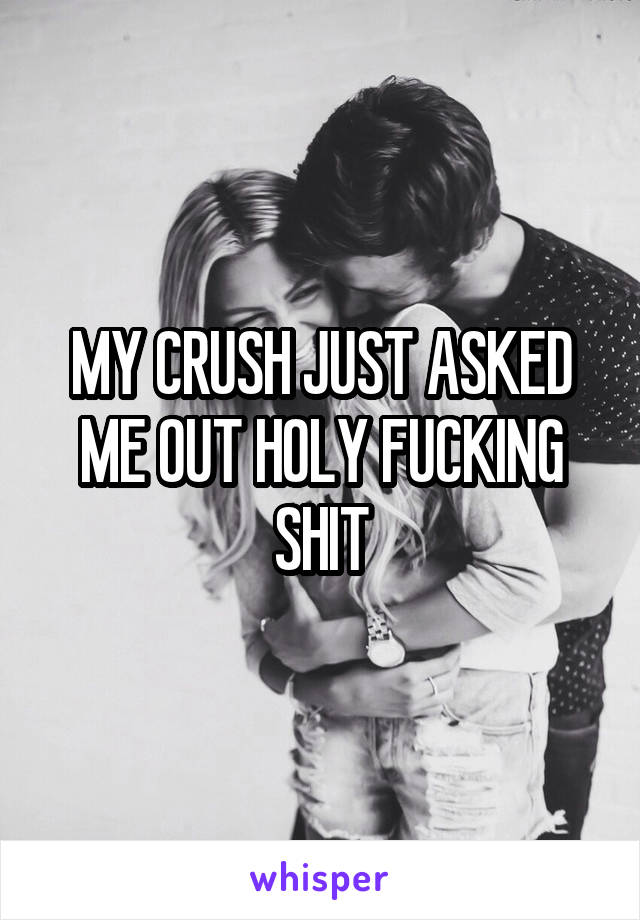 MY CRUSH JUST ASKED ME OUT HOLY FUCKING SHIT