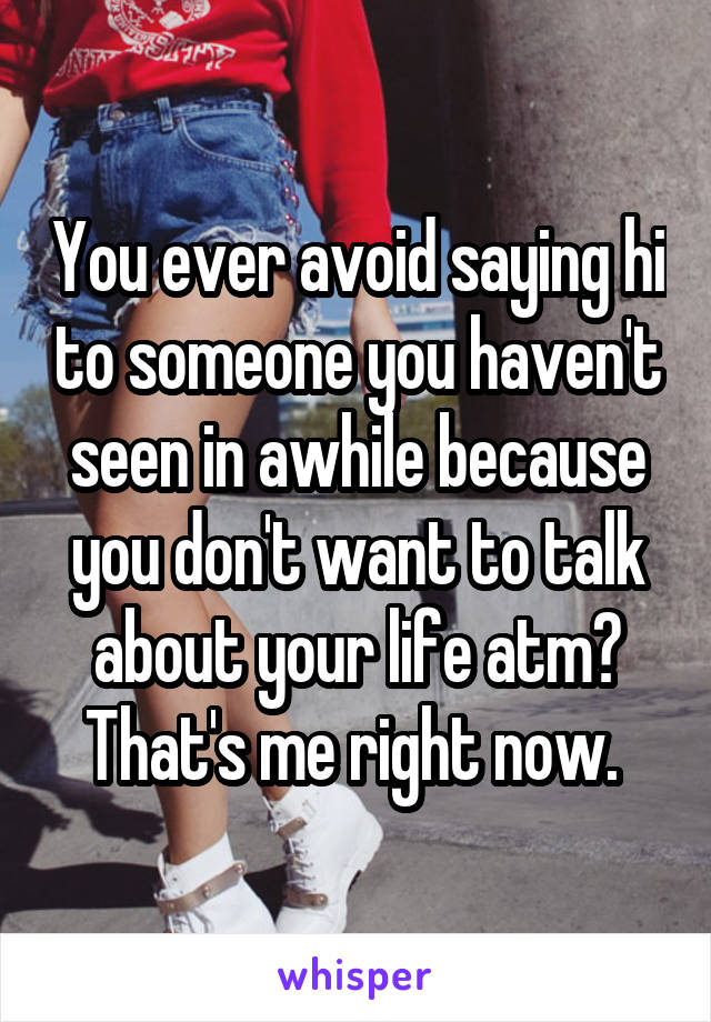 You ever avoid saying hi to someone you haven't seen in awhile because you don't want to talk about your life atm? That's me right now. 