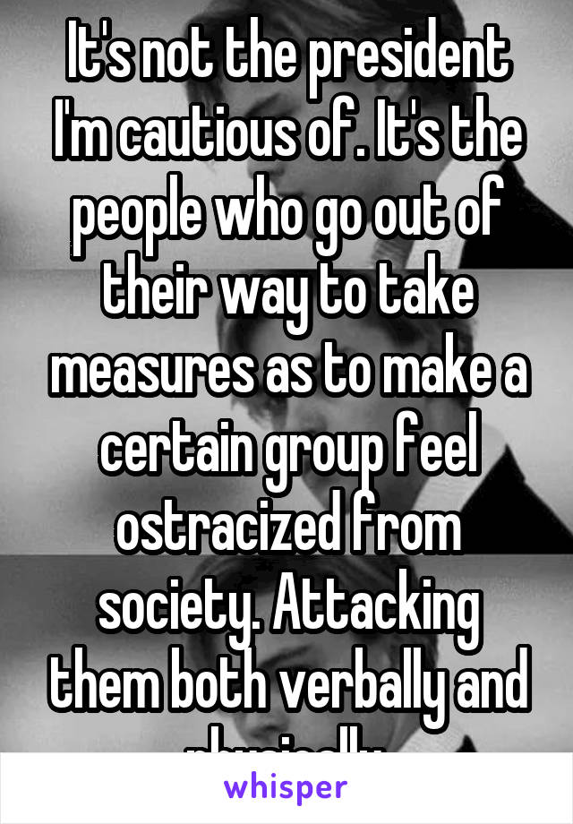 It's not the president I'm cautious of. It's the people who go out of their way to take measures as to make a certain group feel ostracized from society. Attacking them both verbally and physically.