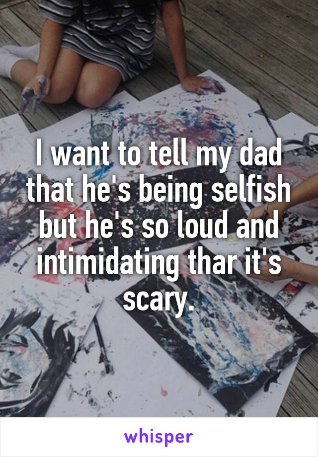 I want to tell my dad that he's being selfish but he's so loud and intimidating thar it's scary.