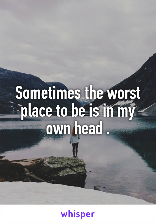 Sometimes the worst place to be is in my own head .