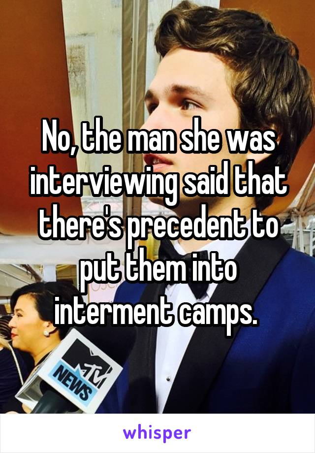 No, the man she was interviewing said that there's precedent to put them into interment camps. 