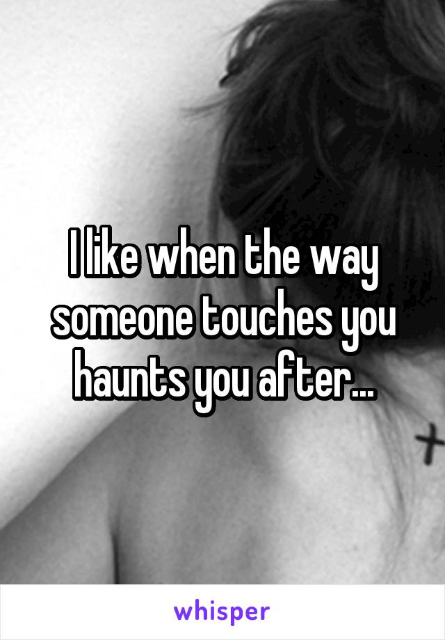 I like when the way someone touches you haunts you after...