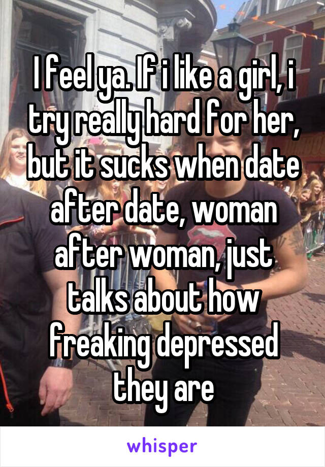 I feel ya. If i like a girl, i try really hard for her, but it sucks when date after date, woman after woman, just talks about how freaking depressed they are