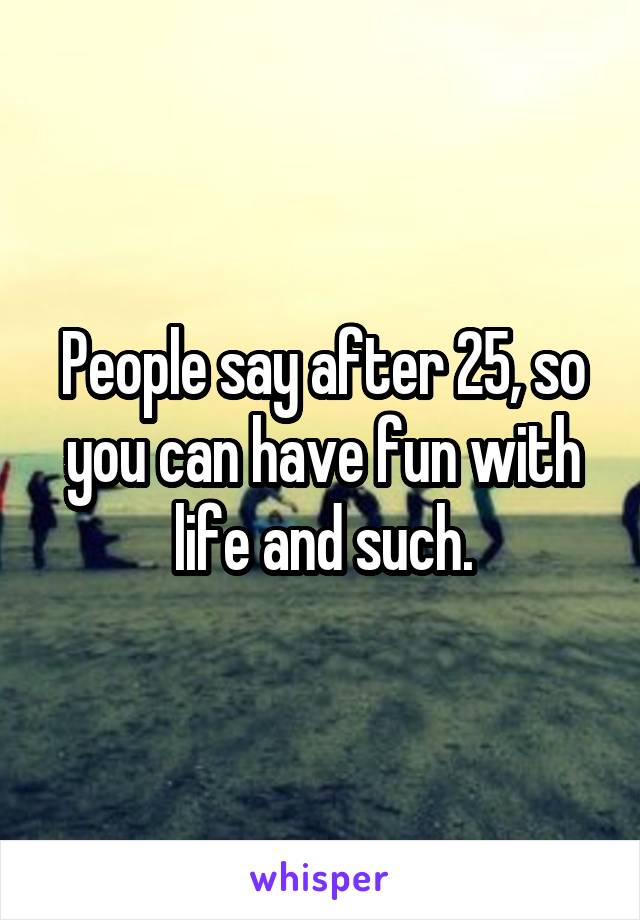 People say after 25, so you can have fun with life and such.