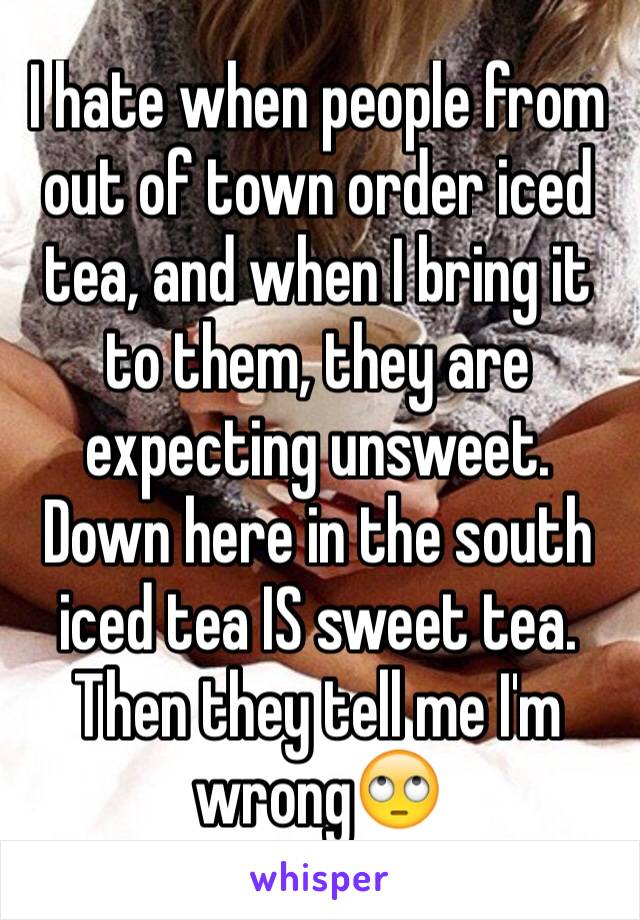 I hate when people from out of town order iced tea, and when I bring it to them, they are expecting unsweet. Down here in the south iced tea IS sweet tea. Then they tell me I'm wrong🙄