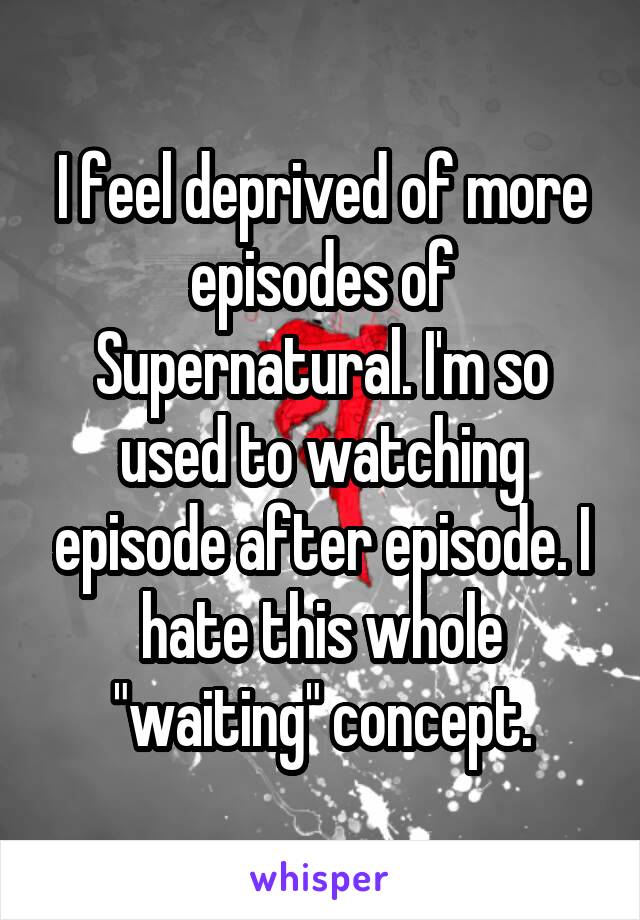 I feel deprived of more episodes of Supernatural. I'm so used to watching episode after episode. I hate this whole "waiting" concept.