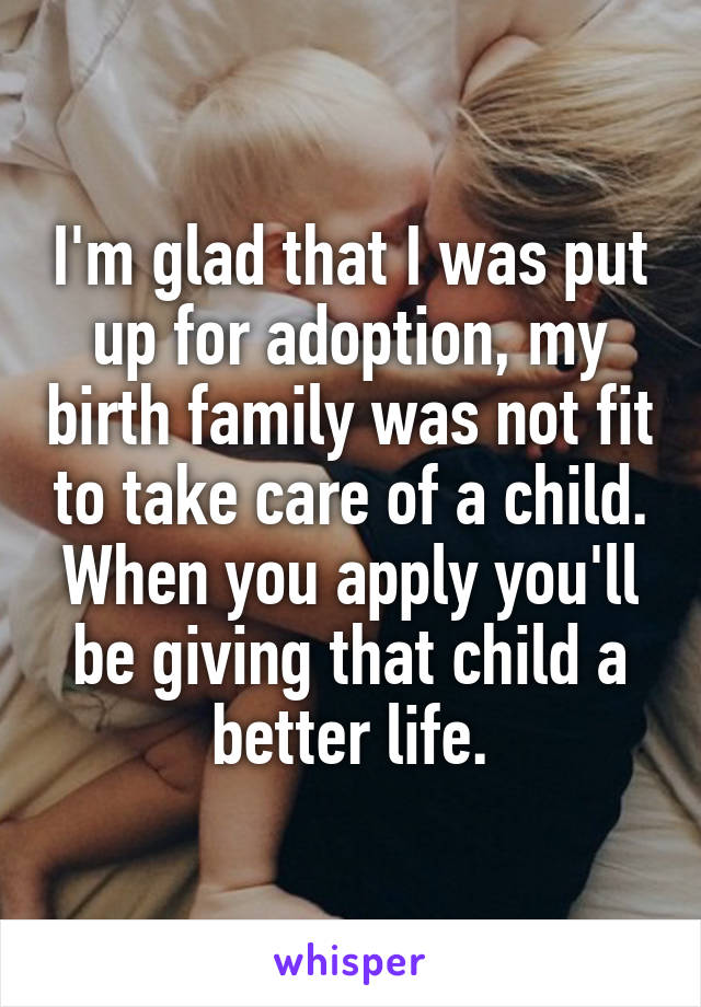 I'm glad that I was put up for adoption, my birth family was not fit to take care of a child. When you apply you'll be giving that child a better life.