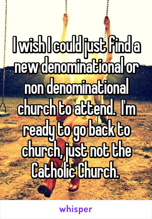 I wish I could just find a new denominational or non denominational church to attend.  I'm ready to go back to church, just not the Catholic Church. 