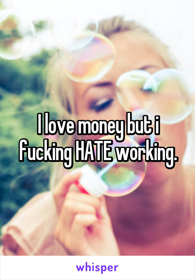 I love money but i fucking HATE working.