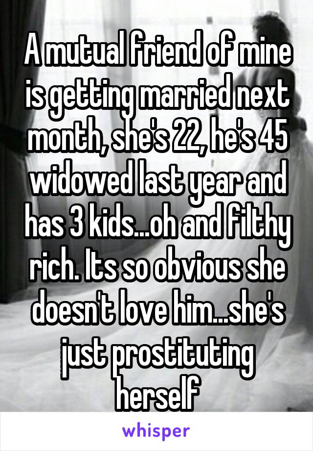 A mutual friend of mine is getting married next month, she's 22, he's 45 widowed last year and has 3 kids...oh and filthy rich. Its so obvious she doesn't love him...she's just prostituting herself