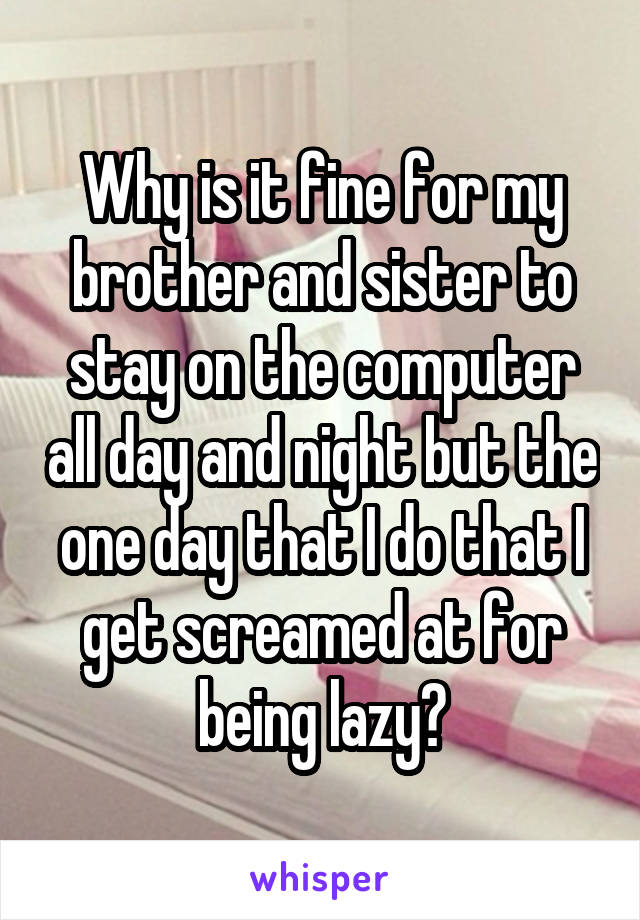 Why is it fine for my brother and sister to stay on the computer all day and night but the one day that I do that I get screamed at for being lazy?