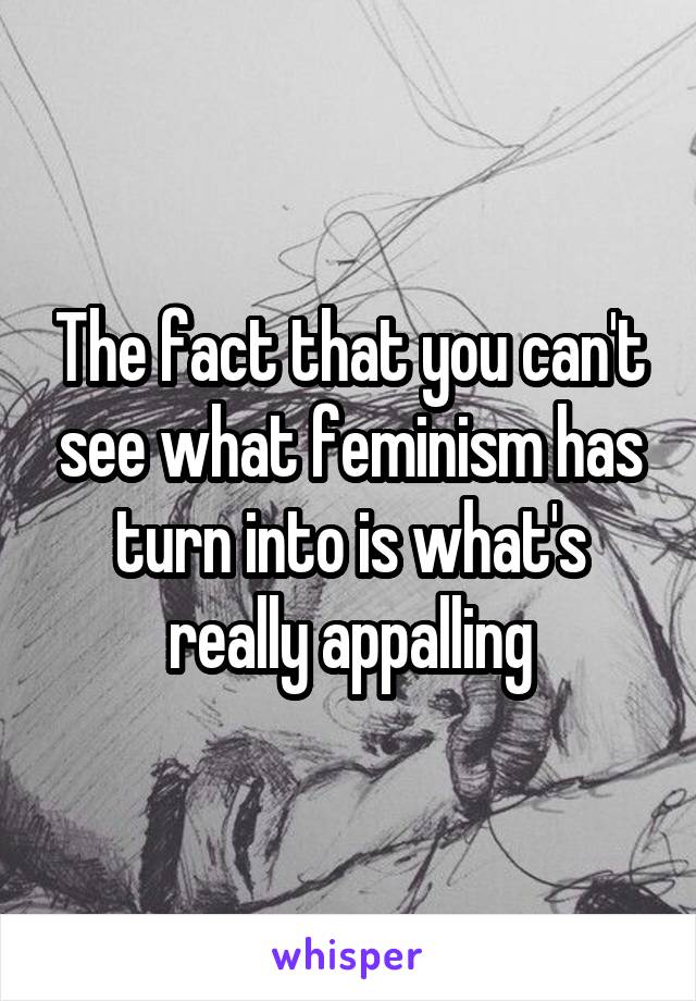 The fact that you can't see what feminism has turn into is what's really appalling