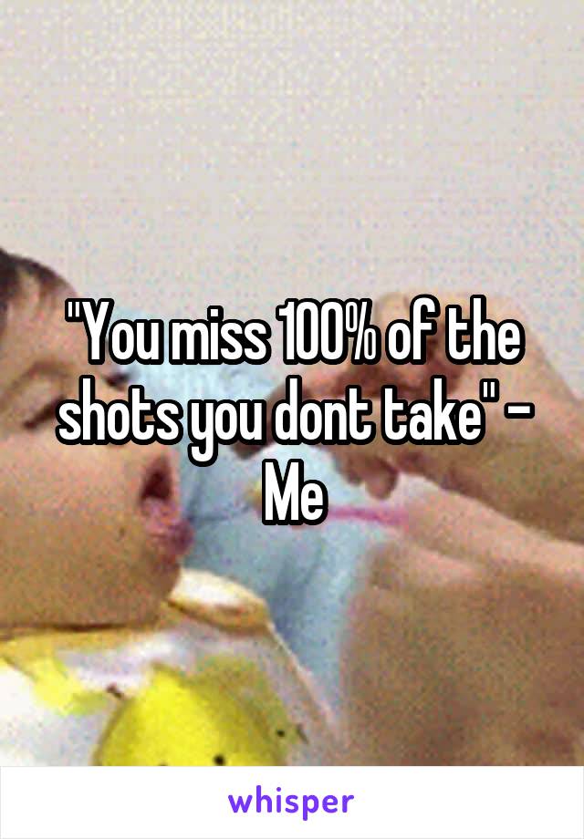 "You miss 100% of the shots you dont take" - Me