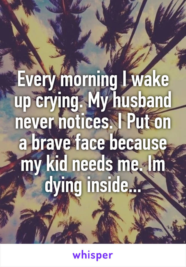 Every morning I wake up crying. My husband never notices. I Put on a brave face because my kid needs me. Im dying inside...