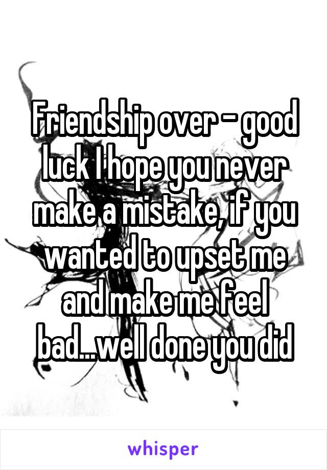 Friendship over - good luck I hope you never make a mistake, if you wanted to upset me and make me feel bad...well done you did